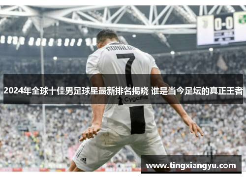 2024年全球十佳男足球星最新排名揭晓 谁是当今足坛的真正王者
